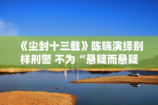 《尘封十三载》陈晓演绎别样刑警 不为“悬疑而悬疑”