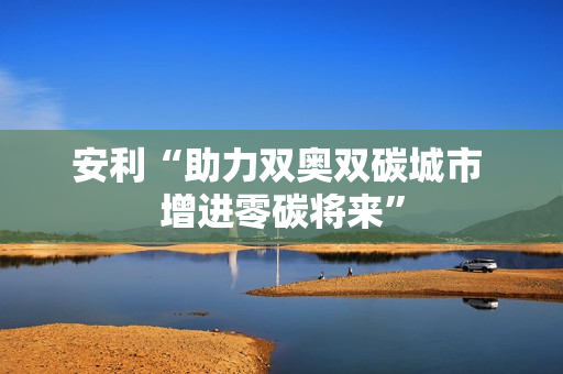 安利“助力双奥双碳城市 增进零碳将来”