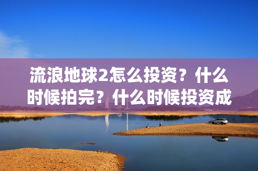 流浪地球2怎么投资？什么时候拍完？什么时候投资成本最低？(流浪地球2怎么有吴孟达)