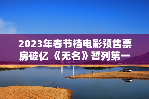 2023年春节档电影预售票房破亿 《无名》暂列第一
