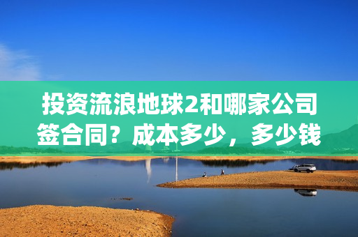 投资流浪地球2和哪家公司签合同？成本多少，多少钱投一份？(投资 流浪地球)