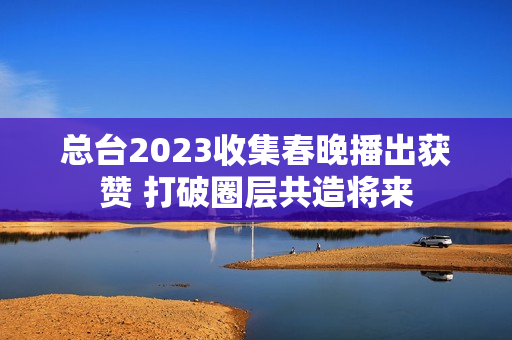 总台2023收集春晚播出获赞 打破圈层共造将来