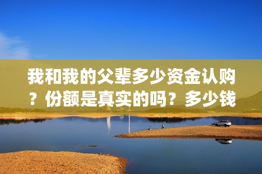 我和我的父辈多少资金认购？份额是真实的吗？多少钱一份？(我和我的父辈有几节)