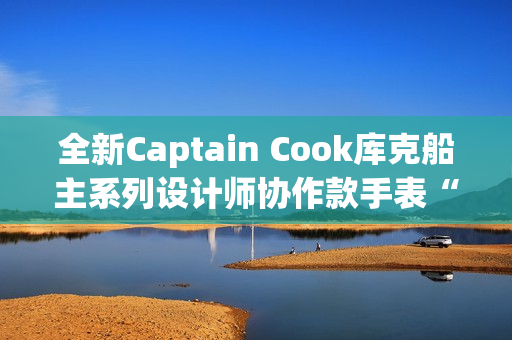全新Captain Cook库克船主系列设计师协作款手表“金虹库克”酷飒退场
