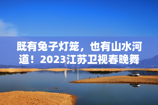 既有兔子灯笼，也有山水河道！2023江苏卫视春晚舞台抢鲜看