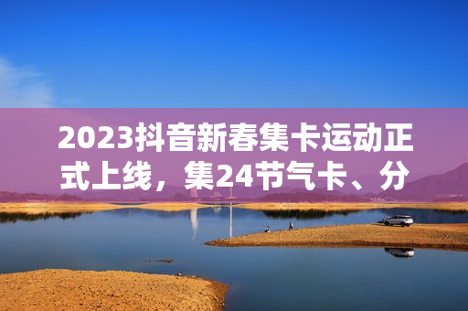2023抖音新春集卡运动正式上线，集24节气卡、分元旦红包
