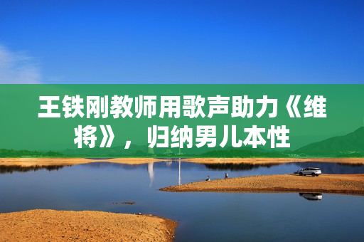 王铁刚教师用歌声助力《维将》，归纳男儿本性