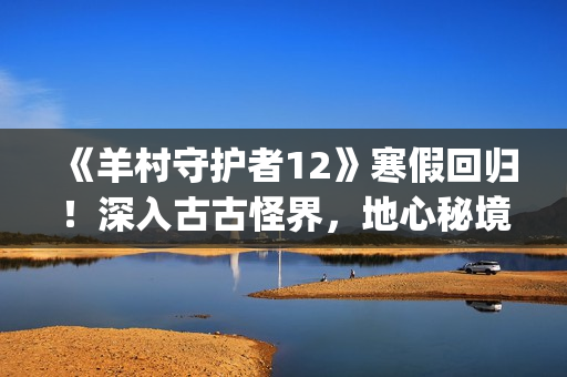 《羊村守护者12》寒假回归！深入古古怪界，地心秘境暗藏玄机(羊村守护者12在哪个卫视首播)