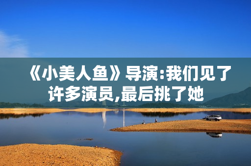 《小美人鱼》导演:我们见了许多演员,最后挑了她