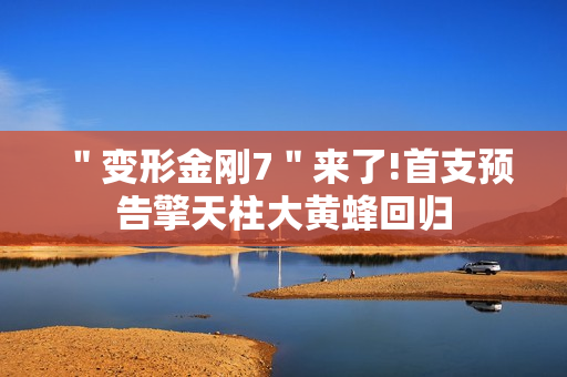 ＂变形金刚7＂来了!首支预告擎天柱大黄蜂回归