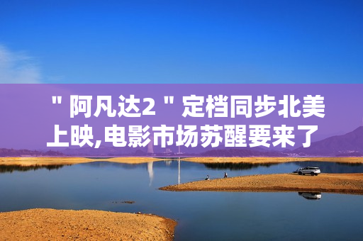 ＂阿凡达2＂定档同步北美上映,电影市场苏醒要来了