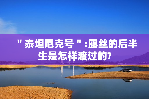 ＂泰坦尼克号＂:露丝的后半生是怎样渡过的?