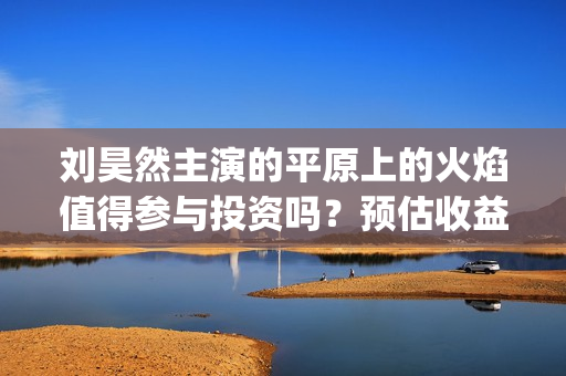 刘昊然主演的平原上的火焰值得参与投资吗？预估收益率多少？成本高吗(刘昊然饰演的电影)
