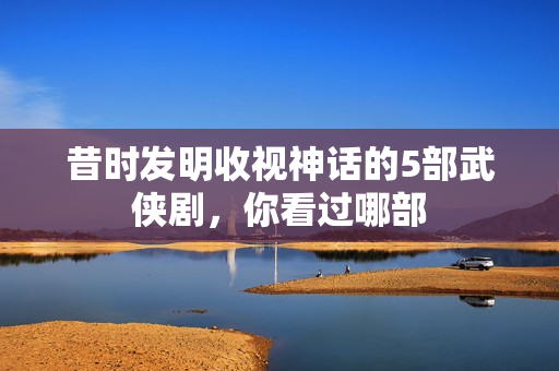 昔时发明收视神话的5部武侠剧，你看过哪部