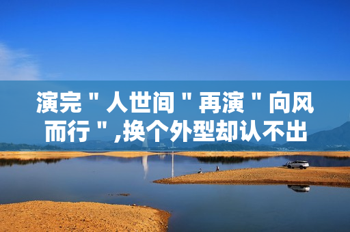 演完＂人世间＂再演＂向风而行＂,换个外型却认不出来