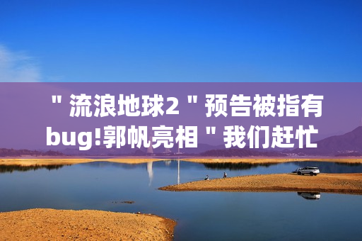 ＂流浪地球2＂预告被指有bug!郭帆亮相＂我们赶忙改＂