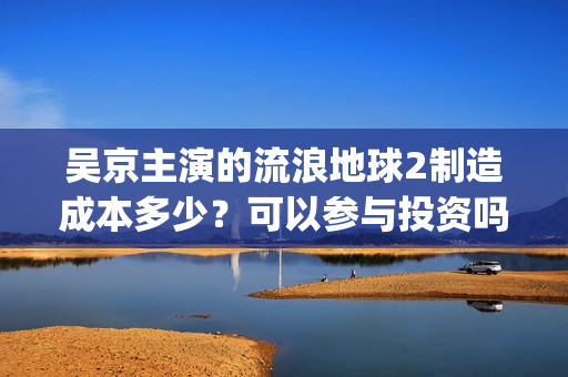 吴京主演的流浪地球2制造成本多少？可以参与投资吗？哪家公司出品？(流浪地球吴京扮演的角色叫什么名?)