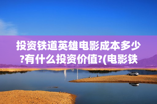 投资铁道英雄电影成本多少?有什么投资价值?(电影铁道英雄投资方)