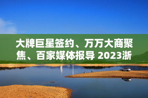 大牌巨星签约、万万大商聚焦、百家媒体报导 2023浙派中心经销商大会重磅开启