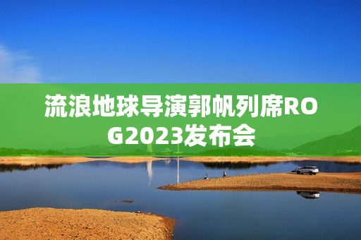 流浪地球导演郭帆列席ROG2023发布会
