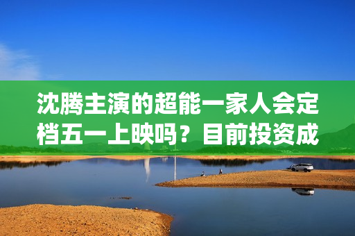沈腾主演的超能一家人会定档五一上映吗？目前投资成本多少？门槛高吗(沈腾主演超能一家人电影在线观看)
