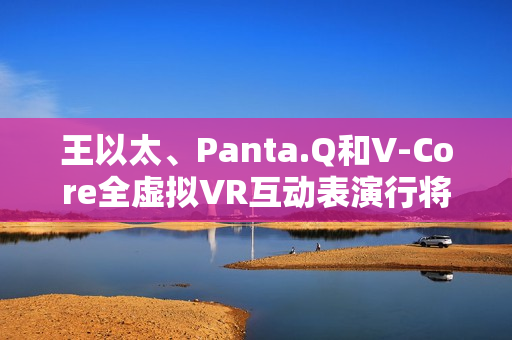 王以太、Panta.Q和V-Core全虚拟VR互动表演行将到来