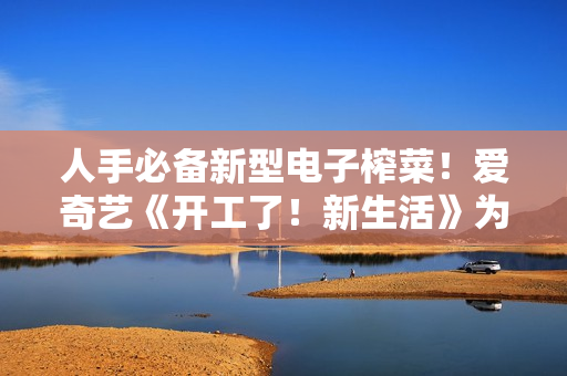 人手必备新型电子榨菜！爱奇艺《开工了！新生活》为高兴充电