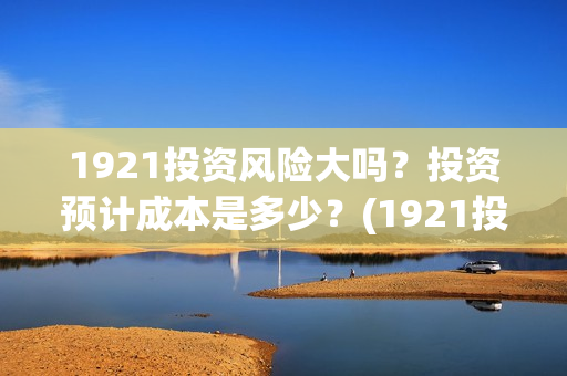 1921投资风险大吗？投资预计成本是多少？(1921投资公司)
