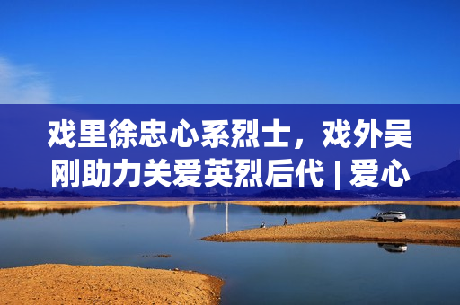 戏里徐忠心系烈士，戏外吴刚助力关爱英烈后代 | 爱心大使吴刚与圆梦联袂赋能慈悲事业