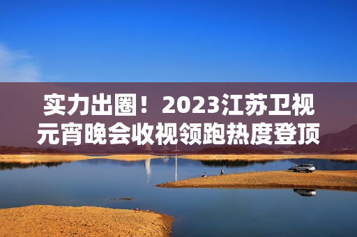 实力出圈！2023江苏卫视元宵晚会收视领跑热度登顶