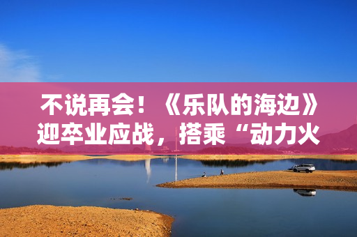 不说再会！《乐队的海边》迎卒业应战，搭乘“动力火车”再出发