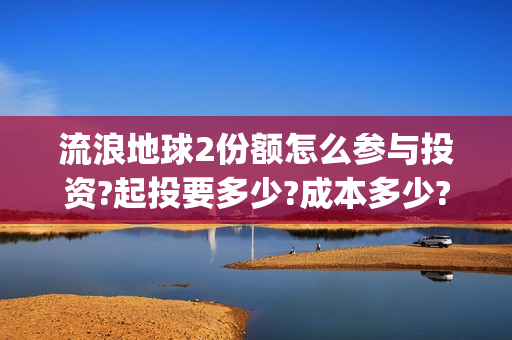 流浪地球2份额怎么参与投资?起投要多少?成本多少?(流浪地球二的剧情)