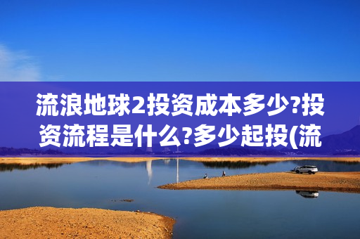 流浪地球2投资成本多少?投资流程是什么?多少起投(流浪地球2总出品方) 流浪地球2投资成本多少?投资流程是什么?多少起投(流浪地球2总出品方)