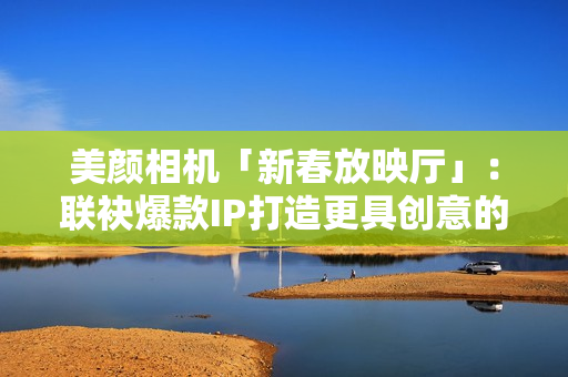 美颜相机「新春放映厅」：联袂爆款IP打造更具创意的文娱营销新体式格局