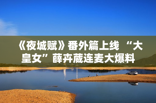 《夜城赋》番外篇上线 “大皇女”薛卉葳连麦大爆料