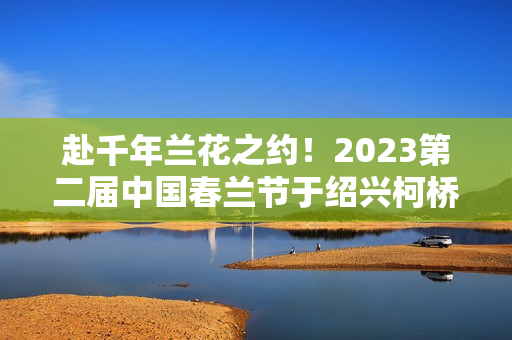 赴千年兰花之约！2023第二届中国春兰节于绍兴柯桥启幕