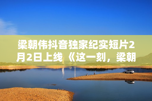 梁朝伟抖音独家纪实短片2月2日上线 《这一刻，梁朝伟对你说》分享人生故事
