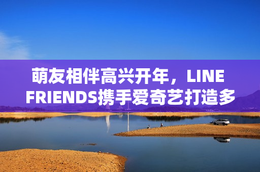 萌友相伴高兴开年，LINE FRIENDS携手爱奇艺打造多元新春贺岁暖萌欣喜