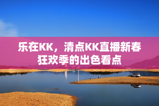 乐在KK，清点KK直播新春狂欢季的出色看点