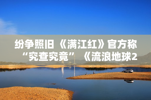 纷争照旧 《满江红》官方称“究查究竟” 《流浪地球2》周边众筹超1亿