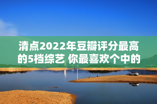 清点2022年豆瓣评分最高的5档综艺 你最喜欢个中的哪一档？