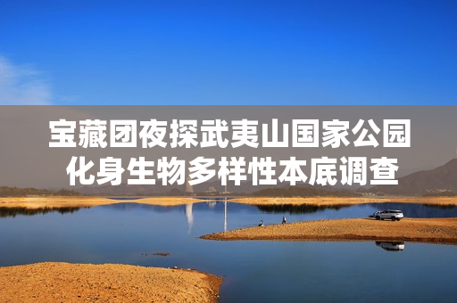 宝藏团夜探武夷山国家公园 化身生物多样性本底调查员