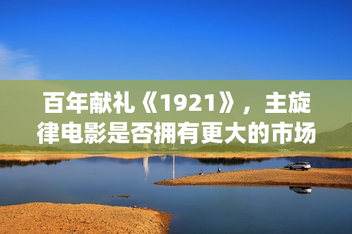百年献礼《1921》，主旋律电影是否拥有更大的市场(献礼党的一百年华诞)