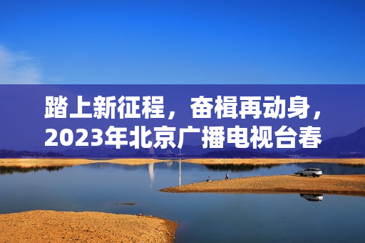踏上新征程，奋楫再动身，2023年北京广播电视台春晚让“春季的商定”更感人