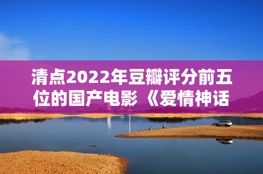 清点2022年豆瓣评分前五位的国产电影 《爱情神话》居然排榜首？