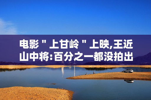 电影＂上甘岭＂上映,王近山中将:百分之一都没拍出