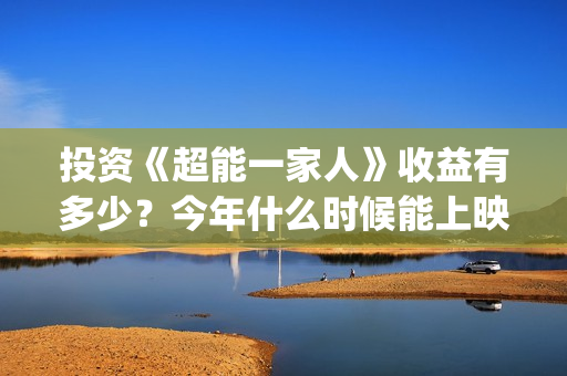 投资《超能一家人》收益有多少？今年什么时候能上映？(超能一家人投资多少)