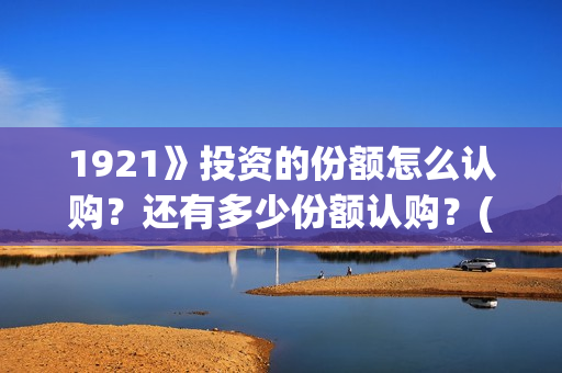 1921》投资的份额怎么认购？还有多少份额认购？(1921投资了多少钱)
