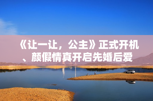 《让一让，公主》正式开机、颜假情真开启先婚后爱