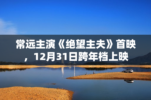 常远主演《绝望主夫》首映，12月31日跨年档上映